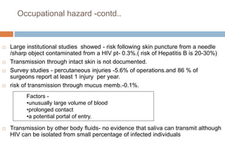 Occupational hazard -contd..
 Large institutional studies showed - risk following skin puncture from a needle
/sharp object contaminated from a HIV pt- 0.3%.( risk of Hepatitis B is 20-30%)
 Transmission through intact skin is not documented.
 Survey studies - percutaneous injuries -5.6% of operations.and 86 % of
surgeons report at least 1 injury per year.
 risk of transmission through mucus memb.-0.1%.
 Transmission by other body fluids- no evidence that saliva can transmit although
HIV can be isolated from small percentage of infected individuals
Factors -
•unusually large volume of blood
•prolonged contact
•a potential portal of entry.
 