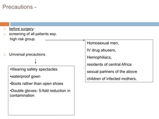 Precautions -
 before surgery-
 screening of all patients esp.
high risk group.
 Universal precautions
Homosexual men,
IV drug abusers,
Hemophiliacs,
residents of central Africa
sexual partners of the above
children of infected mothers.
•Wearing safety spectacles
•waterproof gown
•Boots rather than open shoes
•Double gloves- 5-fold reduction in
contamination
 