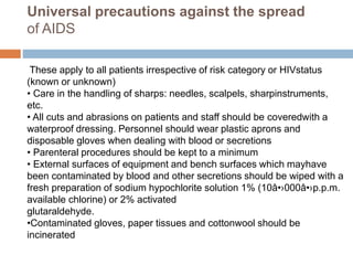 Universal precautions against the spread
of AIDS
These apply to all patients irrespective of risk category or HIVstatus
(known or unknown)
• Care in the handling of sharps: needles, scalpels, sharpinstruments,
etc.
• All cuts and abrasions on patients and staff should be coveredwith a
waterproof dressing. Personnel should wear plastic aprons and
disposable gloves when dealing with blood or secretions
• Parenteral procedures should be kept to a minimum
• External surfaces of equipment and bench surfaces which mayhave
been contaminated by blood and other secretions should be wiped with a
fresh preparation of sodium hypochlorite solution 1% (10â•›000â•›p.p.m.
available chlorine) or 2% activated
glutaraldehyde.
•Contaminated gloves, paper tissues and cottonwool should be
incinerated
 
