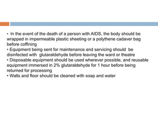 • In the event of the death of a person with AIDS, the body should be
wrapped in impermeable plastic sheeting or a polythene cadaver bag
before coffining
• Equipment being sent for maintenance and servicing should be
disinfected with glutaraldehyde before leaving the ward or theatre
• Disposable equipment should be used wherever possible, and reusable
equipment immersed in 2% glutaraldehyde for 1 hour before being
returned for processing
• Walls and floor should be cleaned with soap and water
 