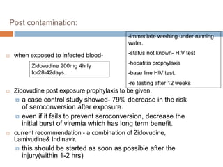 Post contamination:
 when exposed to infected blood-
 Zidovudine post exposure prophylaxis to be given.
 a case control study showed- 79% decrease in the risk
of seroconversion after exposure.
 even if it fails to prevent seroconversion, decrease the
initial burst of viremia which has long term benefit.
 current recommendation - a combination of Zidovudine,
Lamivudine& Indinavir.
 this should be started as soon as possible after the
injury(within 1-2 hrs)
-immediate washing under running
water.
-status not known- HIV test
-hepatitis prophylaxis
-base line HIV test.
-re testing after 12 weeks
Zidovudine 200mg 4hrly
for28-42days.
 
