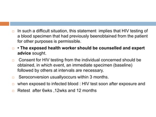  In such a difficult situation, this statement implies that HIV testing of
a blood specimen that had previously beenobtained from the patient
for other purposes is permissible.
 • The exposed health worker should be counselled and expert
advice sought.
 Consent for HIV testing from the individual concerned should be
obtained, in which event, an immediate specimen (baseline)
followed by others at intervals are necessary.
 Seroconversion usuallyoccurs within 3 months.
 when exposed to infected blood : HIV test soon after exposure and
 Retest after 6wks ,12wks and 12 months
 