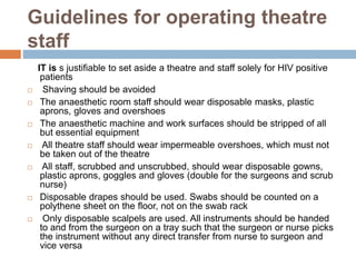 Guidelines for operating theatre
staff
IT is s justifiable to set aside a theatre and staff solely for HIV positive
patients
 Shaving should be avoided
 The anaesthetic room staff should wear disposable masks, plastic
aprons, gloves and overshoes
 The anaesthetic machine and work surfaces should be stripped of all
but essential equipment
 All theatre staff should wear impermeable overshoes, which must not
be taken out of the theatre
 All staff, scrubbed and unscrubbed, should wear disposable gowns,
plastic aprons, goggles and gloves (double for the surgeons and scrub
nurse)
 Disposable drapes should be used. Swabs should be counted on a
polythene sheet on the floor, not on the swab rack
 Only disposable scalpels are used. All instruments should be handed
to and from the surgeon on a tray such that the surgeon or nurse picks
the instrument without any direct transfer from nurse to surgeon and
vice versa
 