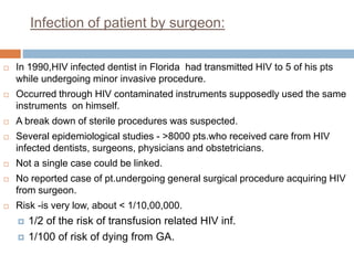 Infection of patient by surgeon:
 In 1990,HIV infected dentist in Florida had transmitted HIV to 5 of his pts
while undergoing minor invasive procedure.
 Occurred through HIV contaminated instruments supposedly used the same
instruments on himself.
 A break down of sterile procedures was suspected.
 Several epidemiological studies - >8000 pts.who received care from HIV
infected dentists, surgeons, physicians and obstetricians.
 Not a single case could be linked.
 No reported case of pt.undergoing general surgical procedure acquiring HIV
from surgeon.
 Risk -is very low, about < 1/10,00,000.
 1/2 of the risk of transfusion related HIV inf.
 1/100 of risk of dying from GA.
 