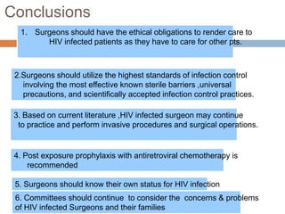 Conclusions
1. Surgeons should have the ethical obligations to render care to
HIV infected patients as they have to care for other pts.
2.Surgeons should utilize the highest standards of infection control
involving the most effective known sterile barriers ,universal
precautions, and scientifically accepted infection control practices.
3. Based on current literature ,HIV infected surgeon may continue
to practice and perform invasive procedures and surgical operations.
4. Post exposure prophylaxis with antiretroviral chemotherapy is
recommended
5. Surgeons should know their own status for HIV infection
6. Committees should continue to consider the concerns & problems
of HIV infected Surgeons and their families
 
