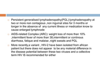  Persistent generalised lymphadenopathy(PGL):lymphadenopathy at
two or more non contagious ,non inguinal sites for 3 months or
longer in the absence of any current illness or medication know to
cause enlarged lymphnode
 AIDS-related Complex (ARC): weight loss of more than 10%
,intermittent fever of more than 38,intermittent or continous
diarrhoea, fatique and malaise ,night sweats and PGL
 More recently,a variant , HIV-2 have been isolated from african
patient but there does not appear to be any material difference in
the disease potential between these two viruses and a collective
term HIV IS recommended for either
 
