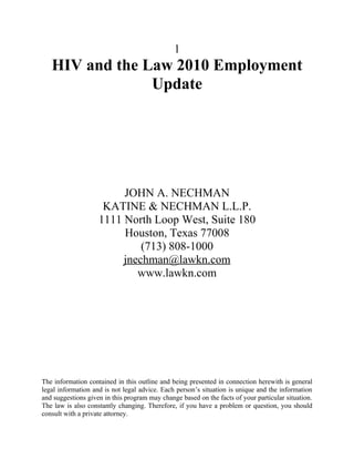 1
   HIV and the Law 2010 Employment
                Update




                         JOHN A. NECHMAN
                     KATINE & NECHMAN L.L.P.
                    1111 North Loop West, Suite 180
                         Houston, Texas 77008
                             (713) 808-1000
                         jnechman@lawkn.com
                            www.lawkn.com




The information contained in this outline and being presented in connection herewith is general
legal information and is not legal advice. Each person’s situation is unique and the information
and suggestions given in this program may change based on the facts of your particular situation.
The law is also constantly changing. Therefore, if you have a problem or question, you should
consult with a private attorney.
 