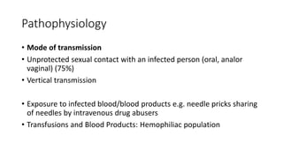 Pathophysiology
• Mode of transmission
• Unprotected sexual contact with an infected person (oral, analor
vaginal) (75%)
• Vertical transmission
• Exposure to infected blood/blood products e.g. needle pricks sharing
of needles by intravenous drug abusers
• Transfusions and Blood Products: Hemophiliac population
 