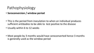 Pathophysiology
• Seroconversion / window period
• This is the period from inoculation to when an individual produces
sufficient antibodies to be able to test positive to the disease
• Usually within 6 to 12 weeks
• Most people by 3 months would have seroconverted hence 3 months
is generally used as the window period
 