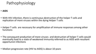 Pathophysiology
• AIDS
• With HIV infection, there is continuous destruction of the helper T cells and
replication of more viruses within the dying Helper T cells
• Helper T cells are necessary for amplification of immune responses among other
functions
• The consequent production of more viruses and destruction of helper T cells would
eventually lead to a state of weakened immunity referred to as AIDS with resultant
opportunist infections
• Median progression rate (HIV to AIDS) is about 10 years
 