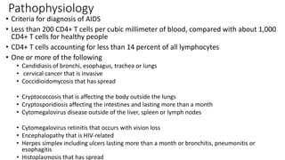 Pathophysiology
• Criteria for diagnosis of AIDS
• Less than 200 CD4+ T cells per cubic millimeter of blood, compared with about 1,000
CD4+ T cells for healthy people
• CD4+ T cells accounting for less than 14 percent of all lymphocytes
• One or more of the following
• Candidiasis of bronchi, esophagus, trachea or lungs
• cervical cancer that is invasive
• Coccidioidomycosis that has spread
• Cryptococcosis that is affecting the body outside the lungs
• Cryptosporidiosis affecting the intestines and lasting more than a month
• Cytomegalovirus disease outside of the liver, spleen or lymph nodes
• Cytomegalovirus retinitis that occurs with vision loss
• Encephalopathy that is HIV-related
• Herpes simplex including ulcers lasting more than a month or bronchitis, pneumonitis or
esophagitis
• Histoplasmosis that has spread
 