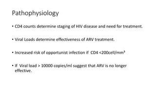 Pathophysiology
• CD4 counts determine staging of HIV disease and need for treatment.
• Viral Loads determine effectiveness of ARV treatment.
• Increased risk of opportunist infection if CD4 <200cell/mm³
• If Viral load > 10000 copies/ml suggest that ARV is no longer
effective.
 