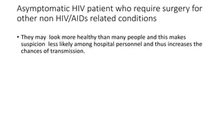 Asymptomatic HIV patient who require surgery for
other non HIV/AIDs related conditions
• They may look more healthy than many people and this makes
suspicion less likely among hospital personnel and thus increases the
chances of transmission.
 