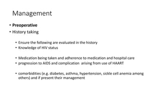 Management
• Preoperative
• History taking
• Ensure the following are evaluated in the history
• Knowledge of HIV status
• Medication being taken and adherence to medication and hospital care
• progression to AIDS and complication arising from use of HAART
• comorbidities (e.g. diabetes, asthma, hypertension, sickle cell anemia among
others) and if present their management
 