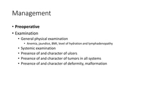 Management
• Preoperative
• Examination
• General physical examination
• Anemia, jaundice, BMI, level of hydration and lymphadenopathy
• Systemic examination
• Presence of and character of ulcers
• Presence of and character of tumors in all systems
• Presence of and character of deformity, malformation
 