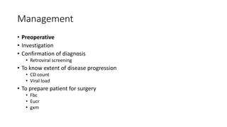 Management
• Preoperative
• Investigation
• Confirmation of diagnosis
• Retroviral screening
• To know extent of disease progression
• CD count
• Viral load
• To prepare patient for surgery
• Fbc
• Eucr
• gxm
 