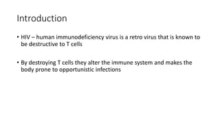 Introduction
• HIV – human immunodeficiency virus is a retro virus that is known to
be destructive to T cells
• By destroying T cells they alter the immune system and makes the
body prone to opportunistic infections
 