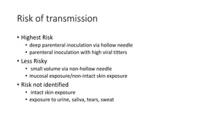 Risk of transmission
• Highest Risk
• deep parenteral inoculation via hollow needle
• parenteral inoculation with high viral titters
• Less Risky
• small volume via non-hollow needle
• mucosal exposure/non-intact skin exposure
• Risk not identified
• intact skin exposure
• exposure to urine, saliva, tears, sweat
 
