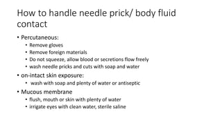 How to handle needle prick/ body fluid
contact
• Percutaneous:
• Remove gloves
• Remove foreign materials
• Do not squeeze, allow blood or secretions flow freely
• wash needle pricks and cuts with soap and water
• on-intact skin exposure:
• wash with soap and plenty of water or antiseptic
• Mucous membrane
• flush, mouth or skin with plenty of water
• irrigate eyes with clean water, sterile saline
 