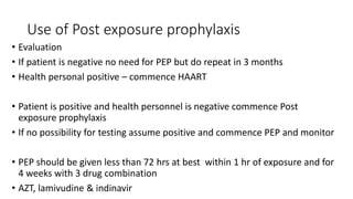 Use of Post exposure prophylaxis
• Evaluation
• If patient is negative no need for PEP but do repeat in 3 months
• Health personal positive – commence HAART
• Patient is positive and health personnel is negative commence Post
exposure prophylaxis
• If no possibility for testing assume positive and commence PEP and monitor
• PEP should be given less than 72 hrs at best within 1 hr of exposure and for
4 weeks with 3 drug combination
• AZT, lamivudine & indinavir
 