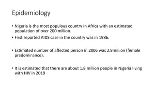 Epidemiology
• Nigeria is the most populous country in Africa with an estimated
population of over 200 million.
• First reported AIDS case in the country was in 1986.
• Estimated number of affected person in 2006 was 2.9million (female
predominance).
• It is estimated that there are about 1.8 million people in Nigeria living
with HIV in 2019
 