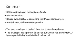 Structure
• HIV is a retrovirus of the lentivirus family
• It is an RNA virus
• It has a cylindrical core containing the RNA genome, reverse
• transcriptase, and some core proteins
• The virus envelope is derived from the host cell membrane,
• The envelope has a protein called GP 120 which has affinity for CD4
bearing cell chief of which is the T helper cell
 