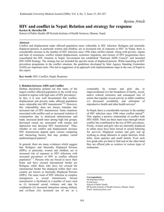 363
Review Article
HIV and conflict in Nepal: Relation and strategy for response
Karkee R, Shrestha DB
School of Public Health, BP Koirala Institute of Health Sciences, Dharan, Nepal
Abstract
Conflict and displacement make affected population more vulnerable to HIV infection. Refugees and internally
displaced persons, in particular women and children, are at increased risk of exposure to HIV. In Nepal, there is
considerable increase in the number of HIV infection since 1996 when conflict started. Along with poverty, stigma
and lack of awareness, conflict related displacement, economic migration, and closure of HIV programmes have
exacerbated the HIV situation in Nepal. Government has established “National AIDS Council” and launched
HIV/AIDS Strategy. The strategy has not included the specific needs of displaced persons. While launching an HIV
prevention programme in the conflict situation, the guidelines developed by Inter Agency Standing Committee
(IASS) are important tools. This led to suggestion of an approach with implementations steps in the case of Nepal in
this report.
Key words: HIV, Conflict, Nepal, Response
1. Relation between AIDS and Conflict
Durban declaration pointed out that many of the
largest conflict affected population in the world were
located in regions with high rates of HIV prevalence1
.
In fact, it is now well documented that conflict,
displacement and poverty make affected population
more vulnerable into HIV transmission2,3,4
. However,
this vulnerability does not always translate into
increased rate of HIV transmission. Some situations
associated with conflict such as increased isolation of
communities due to destroyed infrastructure and
trade; increased death rates among high risk groups;
decreased casual sex associated with trauma and
depression may decrease HIV transmission5
. Thus,
whether or not conflict and displacement increase
HIV transmission depend upon various competing
and interacting factors that may produce varied
epidemiological patterns6
.
In general, there are many evidences which suggest
that Refugees and Internally Displaced Persons
(IDPs), in particular, women and children, are at
increased risk of exposure to HIV infections with
increased prevalence of HIV in conflict affected
population7, 8
. Persons who are forced to leave their
home and have crossed international border are
Refugees while those who have not crossed the
international border but displaced within their own
country are known as Internally Displaced Persons
(IDPs). The main route of HIV infection in complex
emergencies is sexual transmission. Sexual
transmission is facilitated in a number of ways such
as (i) increased sexual violence and rape by
combatants (ii) increased interaction among military
and civilians (iii) increased use of sex as a
commodity by women and girls due to
impoverishment (iv) the breakdown of family, social,
and/or cultural structures and consequent loss of
norms that regulate sexual activity in stable condition
(v) decreased availability and utilization of
reproductive health and other health services9
.
In Nepal, there is considerable increase in the number
of HIV infection since 1996 when conflict started10
.
This implies a positive relationship of conflict with
HIV/AIDS. There are three main ways through which
conflict has contributed to the rise of HIV prevalence.
Firstly, women and girls who are internally displaced
to urban areas have been forced in sexual bartering
for survival. Displaced women and girls end up
working as cheap labourers in carpet factories, brick
kilns, stone quarries and small motels. Even such
low-grade jobs are hard to find and on the other hand
they are offered jobs as waitress in various types of
restaurants.
Correspondence
Mr.Rajendra Karkee
Sr.Instructor
School of Public Health,
BP Koirala Institute of Health Sciences, Dharan, Nepal
Email: rkarkee@yahoo.com
Kathmandu University Medical Journal (2006), Vol. 4, No. 3, Issue 15, 363-367
 