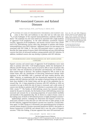 The new engl and jour nal of medicine
n engl j med 378;11 nejm.org  March 15, 2018 1029
Review Article
From the HIV and AIDS Malignancy
Branch, Center for Cancer Research, Na-
tional Cancer Institute, Bethesda, MD.
Address reprint requests to Dr. Yarchoan at
the National Cancer Institute, 10 Center
Dr., Rm. 6N106, MSC1868, Bethesda, MD
20892, or at ­robert​.­yarchoan@​­nih​.­gov.
N Engl J Med 2018;378:1029-41.
DOI: 10.1056/NEJMra1615896
Copyright © 2018 Massachusetts Medical Society.
C
lusters of cases of pneumocystis pneumonia and Kaposi’s sar-
coma in New York and California in men who had sex with men were
early harbingers of the acquired immunodeficiency syndrome (AIDS) epi-
demic.1
The syndrome was also soon noted to be associated with a high incidence
of aggressive B-cell lymphomas. As the AIDS definition crystallized, Kaposi’s
sarcoma, aggressive B-cell lymphomas, and invasive cervical cancer were consid-
ered to be AIDS-defining cancers when they developed in patients with human
immunodeficiency virus (HIV) infection.2
Additional cancers are now known to be
associated with HIV (Table 1). The term HIV-associated cancer is used here to
describe this larger group of cancers (both AIDS-defining and non–AIDS-defining
cancers) that have an increased incidence among patients with HIV infection. In
addition, incidental cancers also may develop in patients with HIV infection.
Epidemiology and Pathogenesis of HIV-Associated
Cancers
Kaposi’s sarcoma and several types of aggressive B-cell lymphomas occur most
often in patients with CD4+ T-cell lymphocytopenia. Before the development of
effective anti-HIV therapy, these cancers occurred in 30% or more of patients who
had AIDS. After the introduction of zidovudine and didanosine, the incidence of
these tumors began to decrease. The incidence dropped by 70% or more in the
United States after the introduction of three-drug antiretroviral therapy (ART)
regimens in the mid-1990s, with a continued and more modest decrease after
2000.4,5
However, as combination ART has dramatically improved the survival of
patients with HIV infection and AIDS, the number of persons living with AIDS has
more than doubled in the United States and the age of this population has in-
creased (Fig. 1A). A large proportion of persons with HIV infection or AIDS are
currently at an age at which the risk of cancer is increased, and a wide variety of
cancers now develop in patients with HIV infection in association with a range of
CD4+ counts.3,4,6,7
The burden of AIDS-defining cancers has remained relatively
steady for the past two decades, but the burden of non–AIDS-defining cancers has
increased and accounts for an increasing proportion of cancer-related morbidity
and mortality in this population (Fig. 1B). As shown in a study in France, cancer is
the leading cause of death in HIV-infected persons in highly developed countries.8
Epidemiologic patterns, including the observation that Kaposi’s sarcoma was
much more common in men who have sex with men than in other groups at risk
for HIV infection, suggested that Kaposi’s sarcoma was caused by a second infec-
tious agent.9
In 1994, Chang et al. discovered a new gammaherpesvirus in Kaposi’s
sarcoma lesions (Kaposi’s sarcoma–associated herpesvirus [KSHV], also known as
human herpesvirus 8 [HHV-8]) and showed that it was the cause of Kaposi’s
sarcoma.10
With this finding, it became apparent that most HIV-associated can-
Dan L. Longo, M.D., Editor
HIV-Associated Cancers and Related
Diseases
Robert Yarchoan, M.D., and Thomas S. Uldrick, M.D.​​
The New England Journal of Medicine
Downloaded from nejm.org on March 14, 2018. For personal use only. No other uses without permission.
Copyright © 2018 Massachusetts Medical Society. All rights reserved.
 