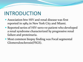 INTRODUCTIONAssociation btw HIV and renal disease was first reported in 1984 in New York City and Miami.Reported series of HIV-sero+ve patient who developed a renal syndrome characterized by progressive renal failure and proteinuria.Most common biopsy finding was Focal segmental Glomerulosclerosis(FSGS).