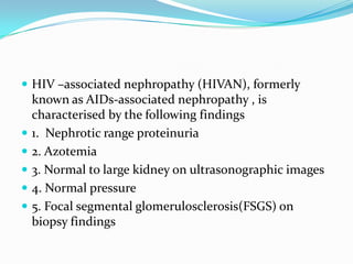 HIV –associated nephropathy (HIVAN), formerly known as AIDs-associated nephropathy , is characterised by the following findings1.  Nephrotic range proteinuria2. Azotemia3. Normal to large kidney on ultrasonographic images4. Normal pressure5. Focal segmental glomerulosclerosis(FSGS) on biopsy findings