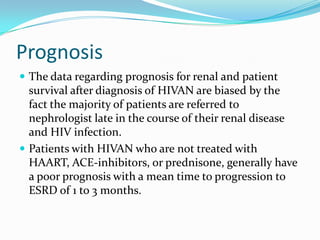 SteriodsPrednisone has been found in several studies to be associated with reduced risk of progressive renal failure with HIVAN The only study in the HAART era evaluating the efficacy of prednisone in patients with HIVAN was recently published by Szczech et al.After multivariate analysis of several clinical variable , the association between prednisone and reduced rate of decline in Creatinine clearance remained highly significant