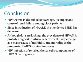 PrognosisThe data regarding prognosis for renal and patient survival after diagnosis of HIVAN are biased by the fact the majority of patients are referred to nephrologist late in the course of their renal disease and HIV infection.Patients with HIVAN who are not treated with HAART, ACE-inhibitors, or prednisone, generally have a poor prognosis with a mean time to progression to ESRD of 1 to 3 months.