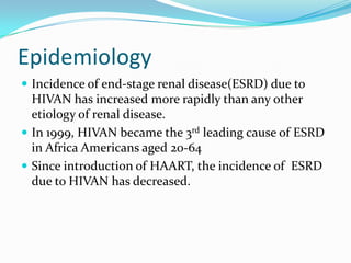 EpidemiologyIncidence of end-stage renal disease(ESRD) due to HIVAN has increased more rapidly than any other etiology of renal disease.In 1999, HIVAN became the 3rd leading cause of ESRD in Africa Americans aged 20-64Since introduction of HAART, the incidence of  ESRD due to HIVAN has decreased.