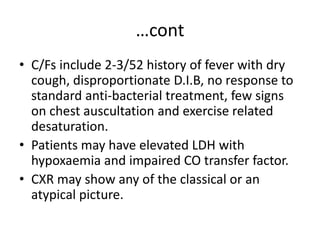 …cont
• C/Fs include 2-3/52 history of fever with dry
cough, disproportionate D.I.B, no response to
standard anti-bacterial treatment, few signs
on chest auscultation and exercise related
desaturation.
• Patients may have elevated LDH with
hypoxaemia and impaired CO transfer factor.
• CXR may show any of the classical or an
atypical picture.
 