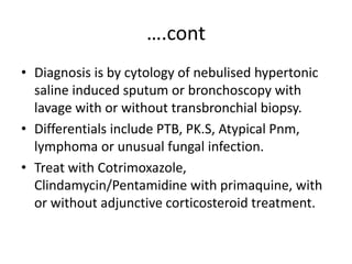 ….cont
• Diagnosis is by cytology of nebulised hypertonic
saline induced sputum or bronchoscopy with
lavage with or without transbronchial biopsy.
• Differentials include PTB, PK.S, Atypical Pnm,
lymphoma or unusual fungal infection.
• Treat with Cotrimoxazole,
Clindamycin/Pentamidine with primaquine, with
or without adjunctive corticosteroid treatment.
 