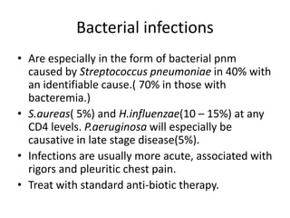 Bacterial infections
• Are especially in the form of bacterial pnm
caused by Streptococcus pneumoniae in 40% with
an identifiable cause.( 70% in those with
bacteremia.)
• S.aureas( 5%) and H.influenzae(10 – 15%) at any
CD4 levels. P.aeruginosa will especially be
causative in late stage disease(5%).
• Infections are usually more acute, associated with
rigors and pleuritic chest pain.
• Treat with standard anti-biotic therapy.
 