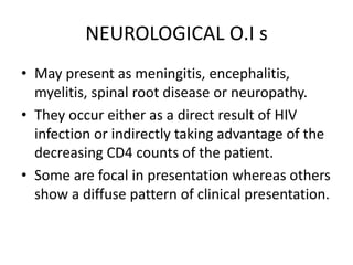 NEUROLOGICAL O.I s
• May present as meningitis, encephalitis,
myelitis, spinal root disease or neuropathy.
• They occur either as a direct result of HIV
infection or indirectly taking advantage of the
decreasing CD4 counts of the patient.
• Some are focal in presentation whereas others
show a diffuse pattern of clinical presentation.
 