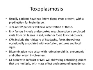 Toxoplasmosis
• Usually patients have had latent tissue cysts present, with a
predilection for brain tissue.
• 30% of HIV patients will have reactivation of these.
• Risk factors include undercooked meat ingestion, sporulated
cysts from cat faeses in soil, water or food, low cd4 counts.
• C/Fs include short history of headache, fever, drowsiness
occasionally associated with confusion, seizures and focal
signs.
• Dissemination may occur with retinochoroiditis, pneumonia
and other organ involvement.
• CT-scan with contrast or MRI will show ring enhancing lesions
that are multiple, with mass effect and surrounding oedema.
 