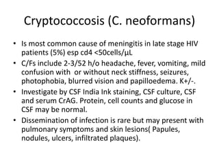 Cryptococcosis (C. neoformans)
• Is most common cause of meningitis in late stage HIV
patients (5%) esp cd4 <50cells/µL
• C/Fs include 2-3/52 h/o headache, fever, vomiting, mild
confusion with or without neck stiffness, seizures,
photophobia, blurred vision and papilloedema. K+/-.
• Investigate by CSF India Ink staining, CSF culture, CSF
and serum CrAG. Protein, cell counts and glucose in
CSF may be normal.
• Dissemination of infection is rare but may present with
pulmonary symptoms and skin lesions( Papules,
nodules, ulcers, infiltrated plaques).
 