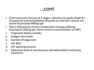 …cont
• CCM treatment consists of 2 stages: induction (2 weeks Amph B +
Flucytosine) and consolidation (8 weeks or until CSF cultures are
sterile fluconazole 400mg qd)
• This is followed by chronic maintenance therapy (lifelong
fluconazole 200mg qd, unless immune reconstitution on ART)
• Prognostic factors include;
a. Antigen titre levels
b. Number of organisms
c. CSF WCC
d. CSF opening pressure
e. Admission level of conciousness and delay before instituting
treatment.
 