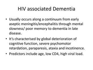 HIV associated Dementia
• Usually occurs along a continuum from early
aseptic meningitis/encephalitis through mental
slowness/ poor memory to dementia in late
disease.
• It’s characterised by global deterioration of
cognitive function, severe psychomotor
retardation, paraparesis, ataxia and incotinence.
• Predictors include age, low CD4, high viral load.
 