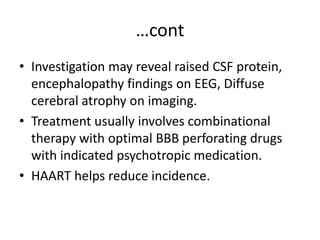 …cont
• Investigation may reveal raised CSF protein,
encephalopathy findings on EEG, Diffuse
cerebral atrophy on imaging.
• Treatment usually involves combinational
therapy with optimal BBB perforating drugs
with indicated psychotropic medication.
• HAART helps reduce incidence.
 