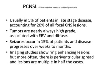 PCNSL Primary central nervous system lymphoma
• Usually in 5% of patients in late stage disease,
accounting for 20% of all focal CNS lesions.
• Tumors are nearly always high grade,
associated with EBV and diffuse.
• Seizures occur in 15% of patients and disease
progresses over weeks to months.
• Imaging studies show ring enhancing lesions
but more often, there is periventricular spread
and lesions are multiple in half the cases.
 