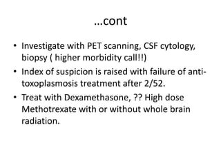 …cont
• Investigate with PET scanning, CSF cytology,
biopsy ( higher morbidity call!!)
• Index of suspicion is raised with failure of anti-
toxoplasmosis treatment after 2/52.
• Treat with Dexamethasone, ?? High dose
Methotrexate with or without whole brain
radiation.
 