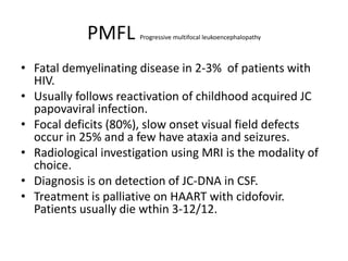 PMFL Progressive multifocal leukoencephalopathy
• Fatal demyelinating disease in 2-3% of patients with
HIV.
• Usually follows reactivation of childhood acquired JC
papovaviral infection.
• Focal deficits (80%), slow onset visual field defects
occur in 25% and a few have ataxia and seizures.
• Radiological investigation using MRI is the modality of
choice.
• Diagnosis is on detection of JC-DNA in CSF.
• Treatment is palliative on HAART with cidofovir.
Patients usually die wthin 3-12/12.
 