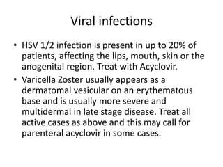 Viral infections
• HSV 1/2 infection is present in up to 20% of
patients, affecting the lips, mouth, skin or the
anogenital region. Treat with Acyclovir.
• Varicella Zoster usually appears as a
dermatomal vesicular on an erythematous
base and is usually more severe and
multidermal in late stage disease. Treat all
active cases as above and this may call for
parenteral acyclovir in some cases.
 