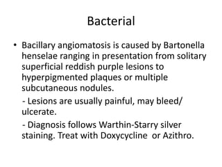 Bacterial
• Bacillary angiomatosis is caused by Bartonella
henselae ranging in presentation from solitary
superficial reddish purple lesions to
hyperpigmented plaques or multiple
subcutaneous nodules.
- Lesions are usually painful, may bleed/
ulcerate.
- Diagnosis follows Warthin-Starry silver
staining. Treat with Doxycycline or Azithro.
 
