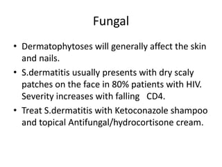 Fungal
• Dermatophytoses will generally affect the skin
and nails.
• S.dermatitis usually presents with dry scaly
patches on the face in 80% patients with HIV.
Severity increases with falling CD4.
• Treat S.dermatitis with Ketoconazole shampoo
and topical Antifungal/hydrocortisone cream.
 