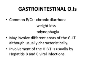 GASTROINTESTINAL O.Is
• Common P/C: - chronic diarrhoea
- weight loss
- odynophagia
• May involve different areas of the G.I.T
although usually characteristically.
• Involvement of the H.B.T is usually by
Hepatitis B and C viral infections.
 