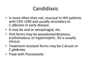 Candidiasis
• Is more often than not, mucosal in HIV patients
with CD4 <200 and usually secondary to
C.albicans in early disease.
• It may be oral or oesophagial, etc.
• Oral forms may be pseudomembranous,
erythematous or hypertrophic. Dx is usually
clinical.
• Treatment resistant forms may be C.brusei or
C.glabrata.
• Treat with Fluconazole.
 
